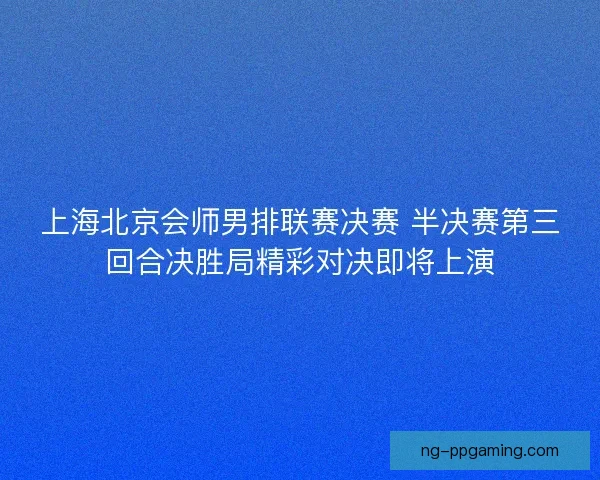 上海北京会师男排联赛决赛 半决赛第三回合决胜局精彩对决即将上演