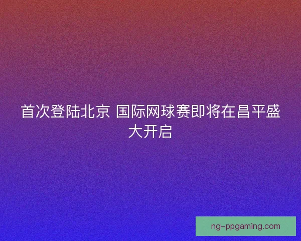 首次登陆北京 国际网球赛即将在昌平盛大开启