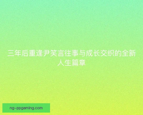三年后重逢尹笑言往事与成长交织的全新人生篇章