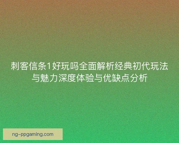 刺客信条1好玩吗全面解析经典初代玩法与魅力深度体验与优缺点分析