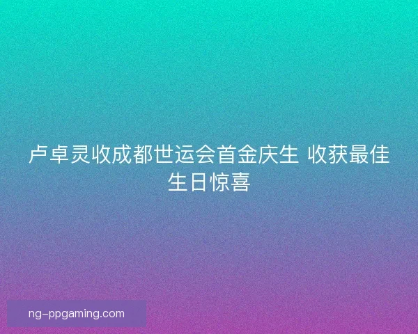 卢卓灵收成都世运会首金庆生 收获最佳生日惊喜